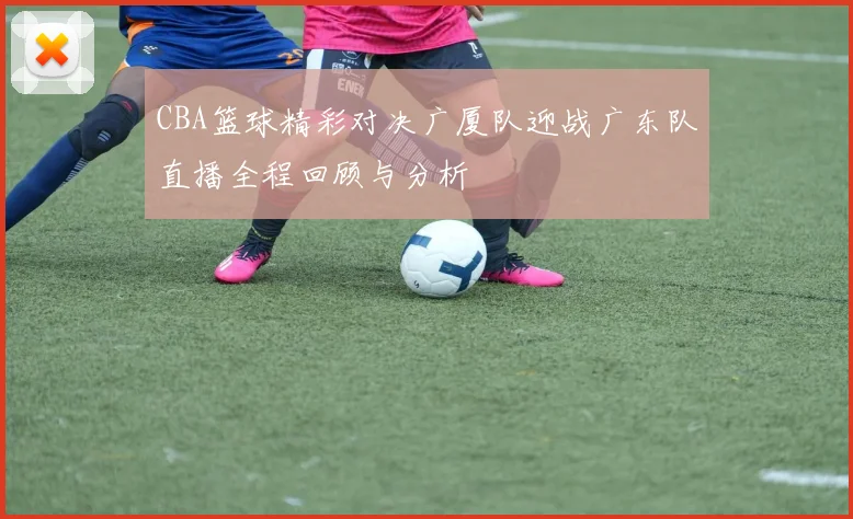 CBA篮球精彩对决广厦队迎战广东队直播全程回顾与分析