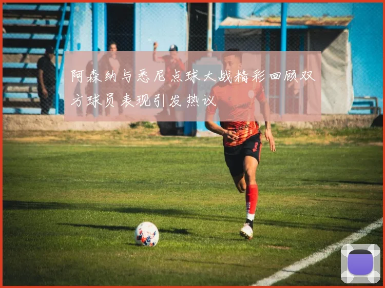 阿森纳与悉尼点球大战精彩回顾双方球员表现引发热议