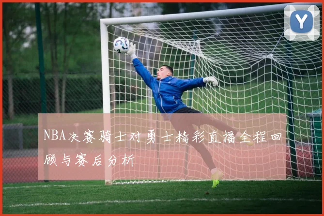 NBA决赛骑士对勇士精彩直播全程回顾与赛后分析