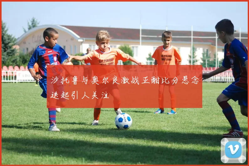 沙托鲁与奥尔良激战正酣比分悬念迭起引人关注