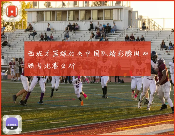 西班牙篮球对决中国队精彩瞬间回顾与比赛分析