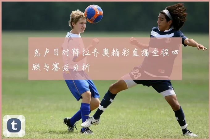 克卢日对阵拉齐奥精彩直播全程回顾与赛后分析