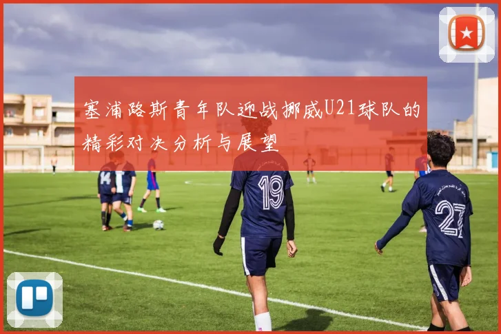 塞浦路斯青年队迎战挪威U21球队的精彩对决分析与展望