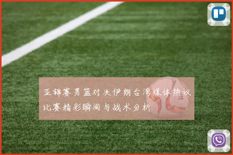 亚锦赛男篮对决伊朗台湾媒体热议比赛精彩瞬间与战术分析