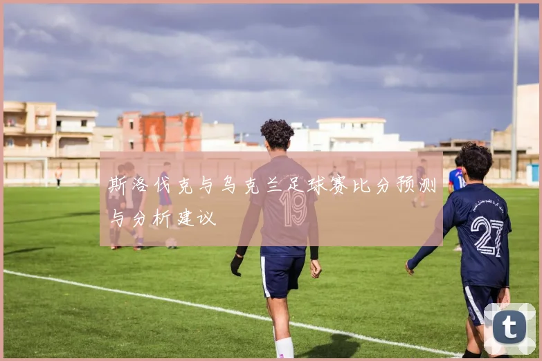 斯洛伐克与乌克兰足球赛比分预测与分析建议