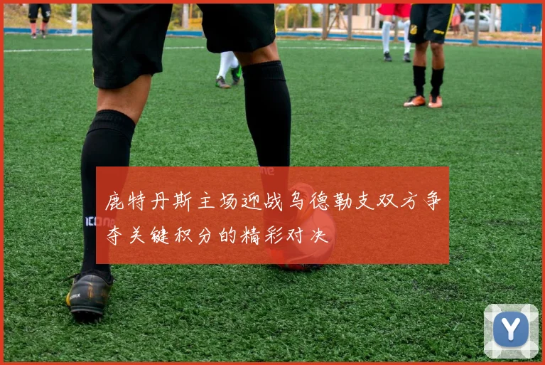 鹿特丹斯主场迎战乌德勒支双方争夺关键积分的精彩对决