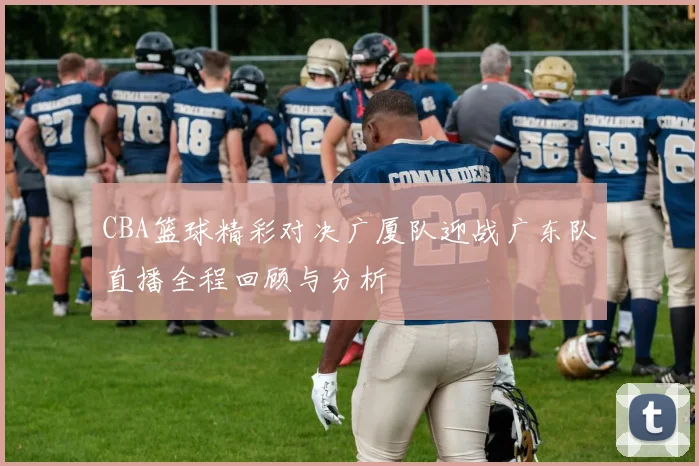 CBA篮球精彩对决广厦队迎战广东队直播全程回顾与分析